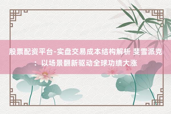 股票配资平台-实盘交易成本结构解析 斐雪派克：以场景翻新驱动全球功绩大涨
