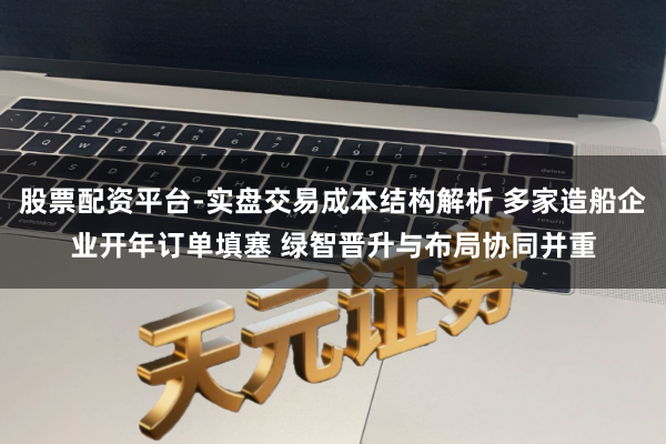 股票配资平台-实盘交易成本结构解析 多家造船企业开年订单填塞 绿智晋升与布局协同并重