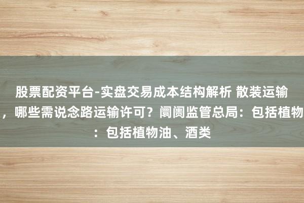 股票配资平台-实盘交易成本结构解析 散装运输液态食物，哪些需说念路运输许可？阛阓监管总局：包括植物油、酒类