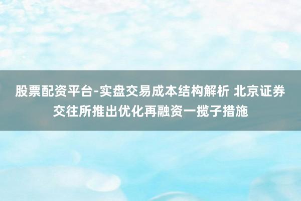股票配资平台-实盘交易成本结构解析 北京证券交往所推出优化再融资一揽子措施