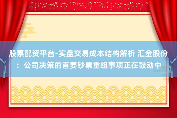股票配资平台-实盘交易成本结构解析 汇金股份：公司决策的首要钞票重组事项正在鼓动中