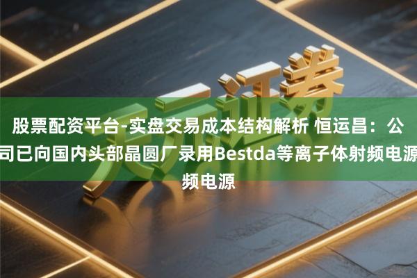 股票配资平台-实盘交易成本结构解析 恒运昌：公司已向国内头部晶圆厂录用Bestda等离子体射频电源