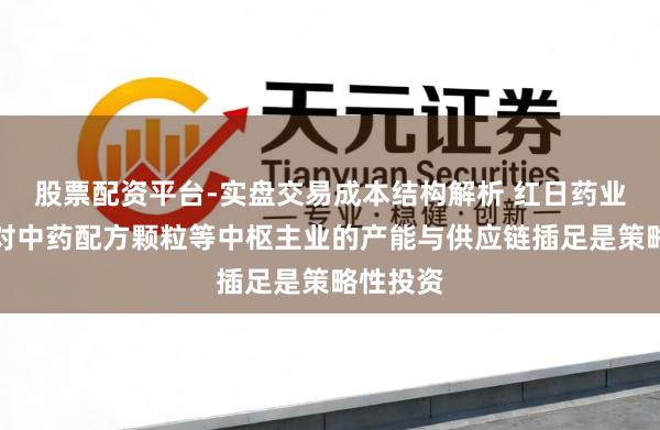 股票配资平台-实盘交易成本结构解析 红日药业：公司对中药配方颗粒等中枢主业的产能与供应链插足是策略性投资