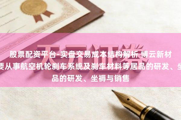 股票配资平台-实盘交易成本结构解析 博云新材：公司主要从事航空机轮刹车系统及刹车材料等居品的研发、坐褥与销售