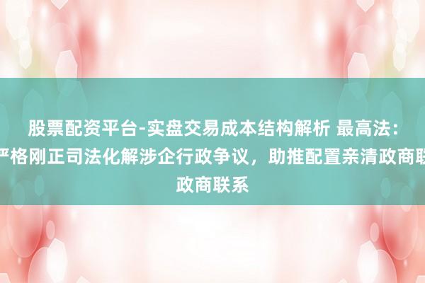 股票配资平台-实盘交易成本结构解析 最高法：以严格刚正司法化解涉企行政争议，助推配置亲清政商联系