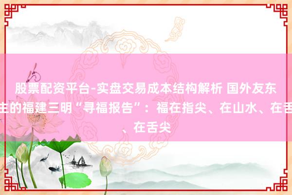 股票配资平台-实盘交易成本结构解析 国外友东谈主的福建三明“寻福报告”：福在指尖、在山水、在舌尖