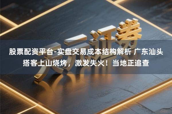 股票配资平台-实盘交易成本结构解析 广东汕头搭客上山烧烤，激发失火！当地正追查