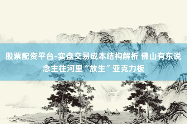 股票配资平台-实盘交易成本结构解析 佛山有东说念主往河里“放生”亚克力板