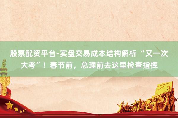 股票配资平台-实盘交易成本结构解析 “又一次大考”！春节前，总理前去这里检查指挥