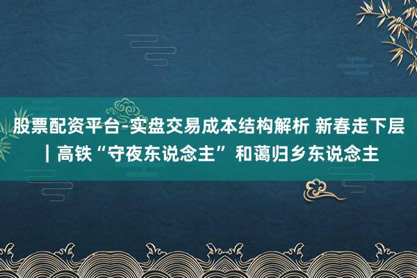 股票配资平台-实盘交易成本结构解析 新春走下层｜高铁“守夜东说念主” 和蔼归乡东说念主