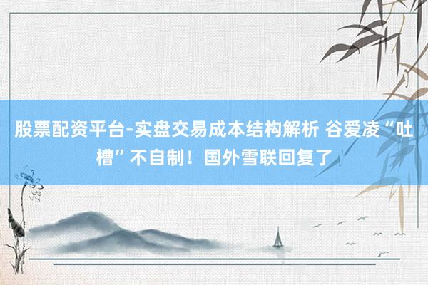 股票配资平台-实盘交易成本结构解析 谷爱凌“吐槽”不自制！国外雪联回复了