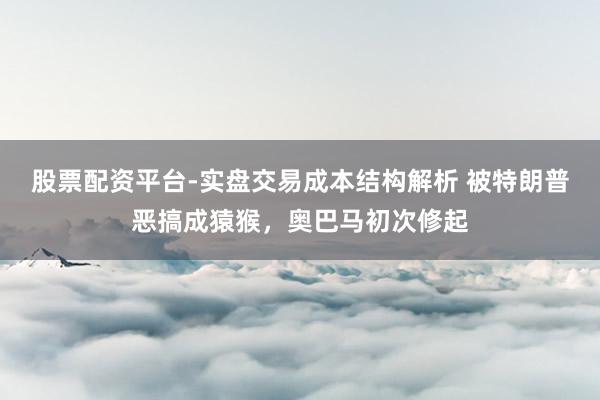 股票配资平台-实盘交易成本结构解析 被特朗普恶搞成猿猴，奥巴马初次修起