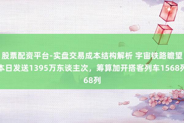 股票配资平台-实盘交易成本结构解析 宇宙铁路瞻望本日发送1395万东谈主次，筹算加开搭客列车1568列