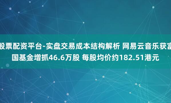 股票配资平台-实盘交易成本结构解析 网易云音乐获富国基金增抓46.6万股 每股均价约182.51港元