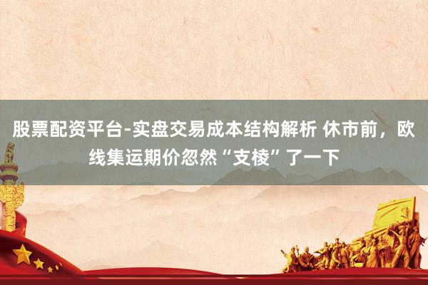 股票配资平台-实盘交易成本结构解析 休市前，欧线集运期价忽然“支棱”了一下