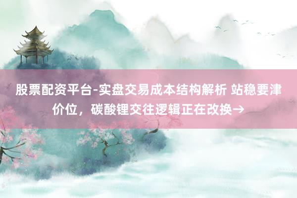 股票配资平台-实盘交易成本结构解析 站稳要津价位，碳酸锂交往逻辑正在改换→