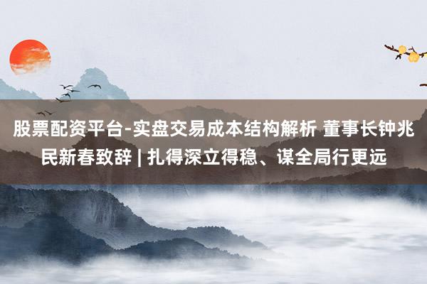 股票配资平台-实盘交易成本结构解析 董事长钟兆民新春致辞 | 扎得深立得稳、谋全局行更远