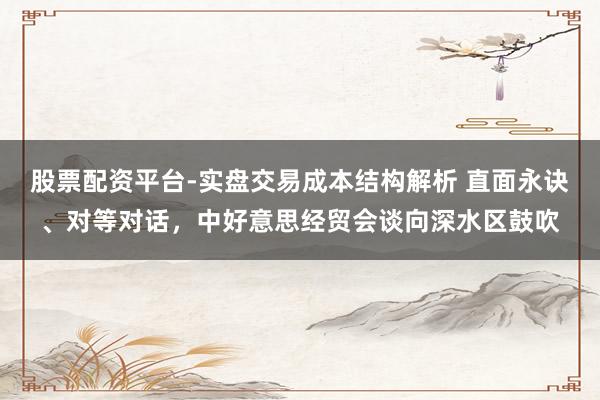 股票配资平台-实盘交易成本结构解析 直面永诀、对等对话，中好意思经贸会谈向深水区鼓吹