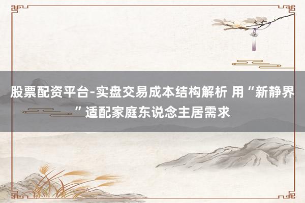 股票配资平台-实盘交易成本结构解析 用“新静界”适配家庭东说念主居需求