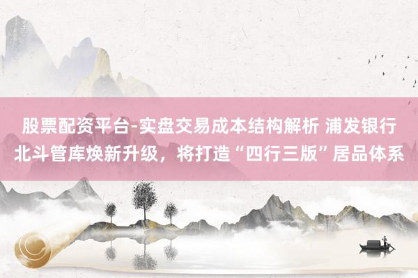 股票配资平台-实盘交易成本结构解析 浦发银行北斗管库焕新升级，将打造“四行三版”居品体系