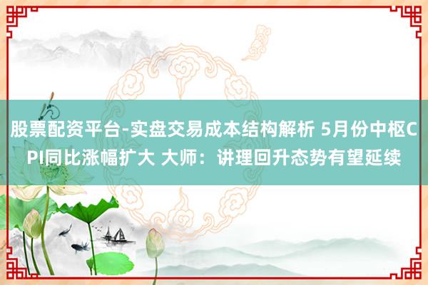 股票配资平台-实盘交易成本结构解析 5月份中枢CPI同比涨幅扩大 大师：讲理回升态势有望延续