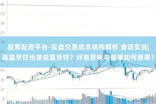 股票配资平台-实盘交易成本结构解析 食话实说|高温烹饪也曾低温烹饪？好意思味与健康如何兼得？