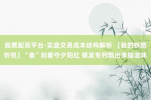 股票配资平台-实盘交易成本结构解析 【我的铁路忻悦】“食”刻看守夕阳红 银发专列飘出幸福滋味