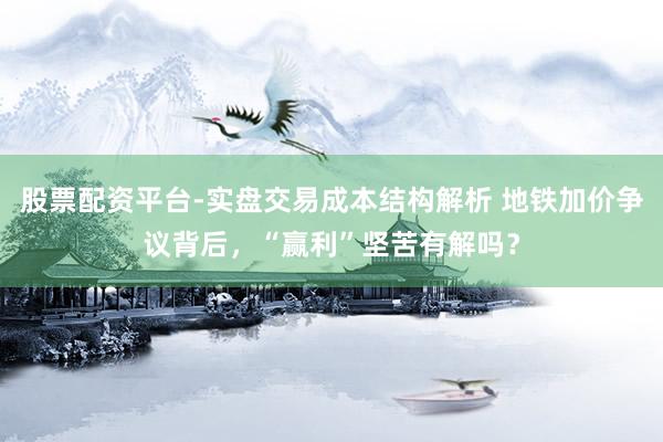 股票配资平台-实盘交易成本结构解析 地铁加价争议背后，“赢利”坚苦有解吗？