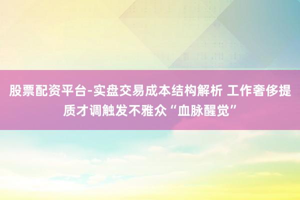 股票配资平台-实盘交易成本结构解析 工作奢侈提质才调触发不雅众“血脉醒觉”