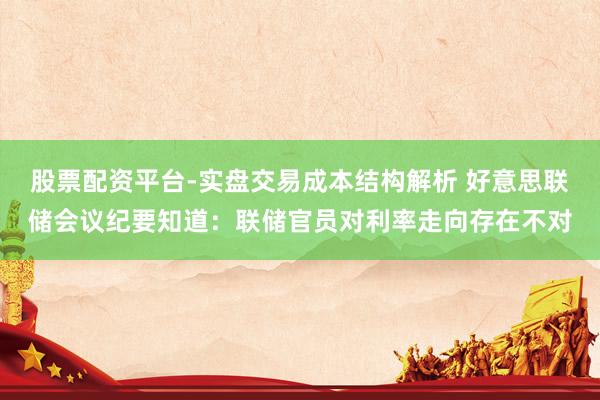 股票配资平台-实盘交易成本结构解析 好意思联储会议纪要知道：联储官员对利率走向存在不对