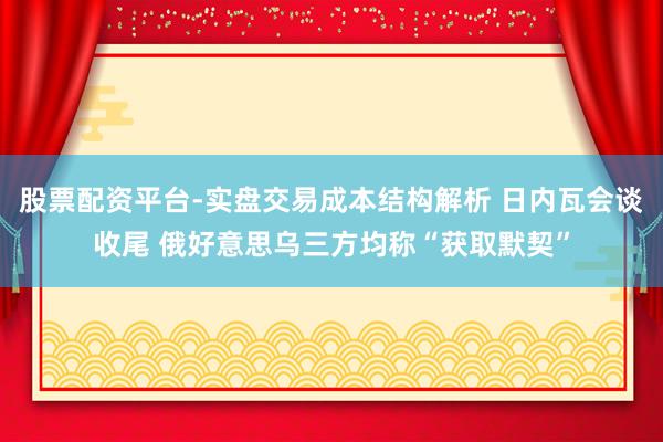 股票配资平台-实盘交易成本结构解析 日内瓦会谈收尾 俄好意思乌三方均称“获取默契”
