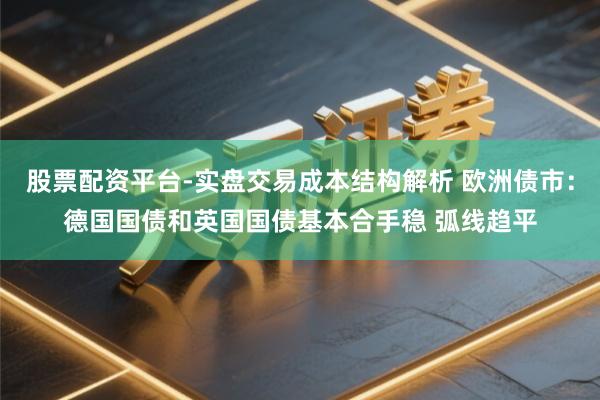 股票配资平台-实盘交易成本结构解析 欧洲债市：德国国债和英国国债基本合手稳 弧线趋平