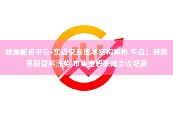 股票配资平台-实盘交易成本结构解析 午盘：好意思股督察涨势 市集宽恕联储会议纪要