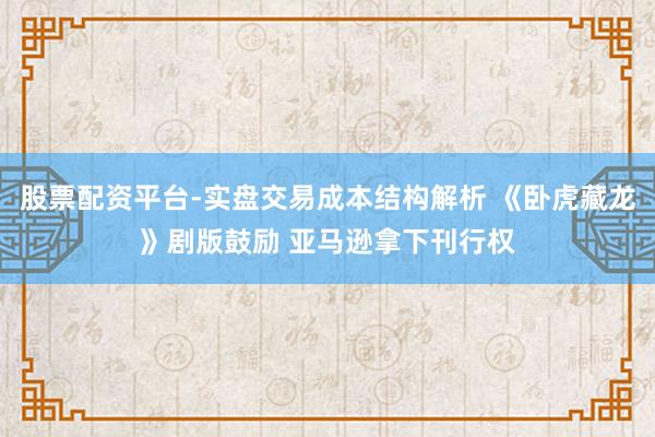 股票配资平台-实盘交易成本结构解析 《卧虎藏龙》剧版鼓励 亚马逊拿下刊行权