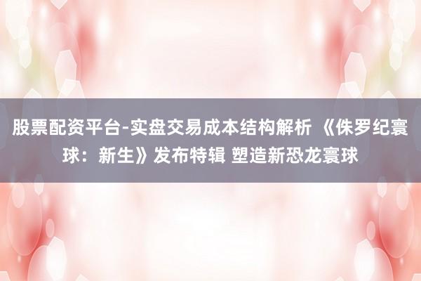 股票配资平台-实盘交易成本结构解析 《侏罗纪寰球：新生》发布特辑 塑造新恐龙寰球
