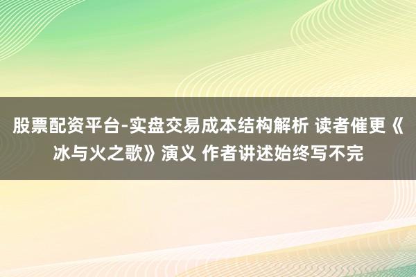 股票配资平台-实盘交易成本结构解析 读者催更《冰与火之歌》演义 作者讲述始终写不完