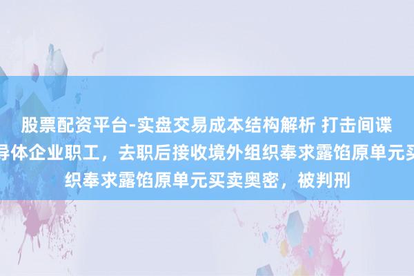 股票配资平台-实盘交易成本结构解析 打击间谍！国内某闻明半导体企业职工，去职后接收境外组织奉求露馅原单元买卖奥密，被判刑