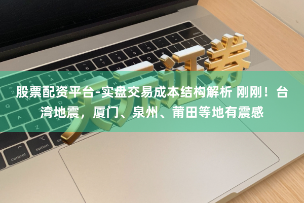 股票配资平台-实盘交易成本结构解析 刚刚！台湾地震，厦门、泉州、莆田等地有震感