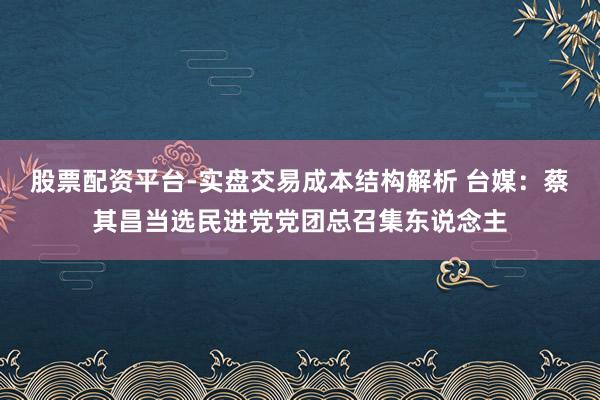 股票配资平台-实盘交易成本结构解析 台媒：蔡其昌当选民进党党团总召集东说念主