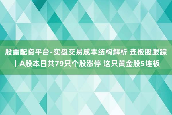 股票配资平台-实盘交易成本结构解析 连板股跟踪丨A股本日共79只个股涨停 这只黄金股5连板