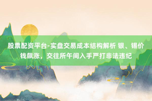股票配资平台-实盘交易成本结构解析 银、锡价钱飙涨，交往所午间入手严打非法违纪