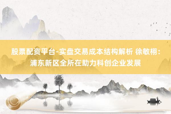 股票配资平台-实盘交易成本结构解析 徐敏栩：浦东新区全所在助力科创企业发展