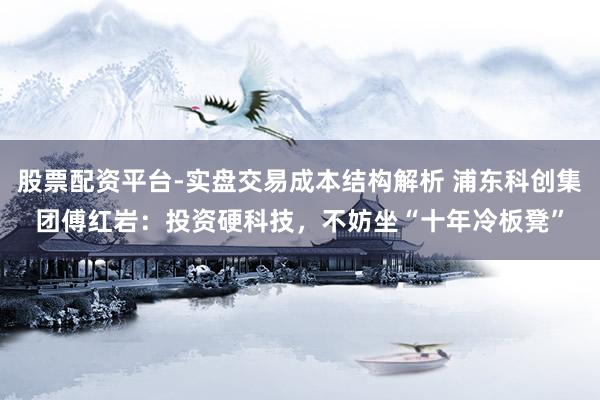 股票配资平台-实盘交易成本结构解析 浦东科创集团傅红岩：投资硬科技，不妨坐“十年冷板凳”
