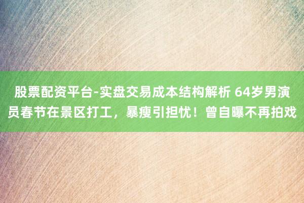 股票配资平台-实盘交易成本结构解析 64岁男演员春节在景区打工，暴瘦引担忧！曾自曝不再拍戏