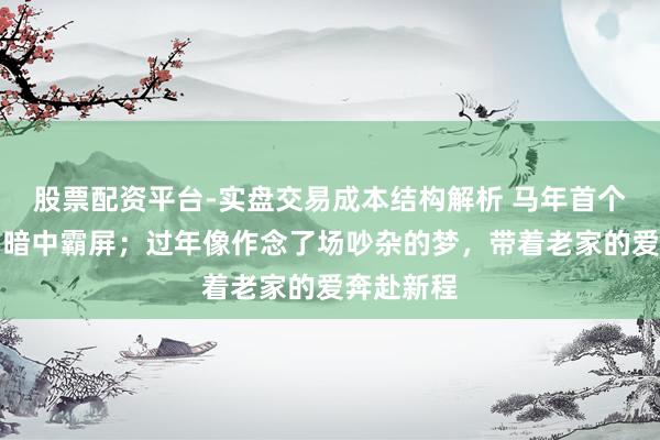 股票配资平台-实盘交易成本结构解析 马年首个责任周，暗中霸屏；过年像作念了场吵杂的梦，带着老家的爱奔赴新程