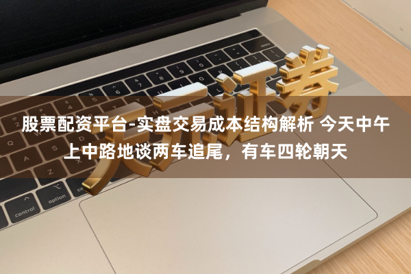 股票配资平台-实盘交易成本结构解析 今天中午上中路地谈两车追尾，有车四轮朝天