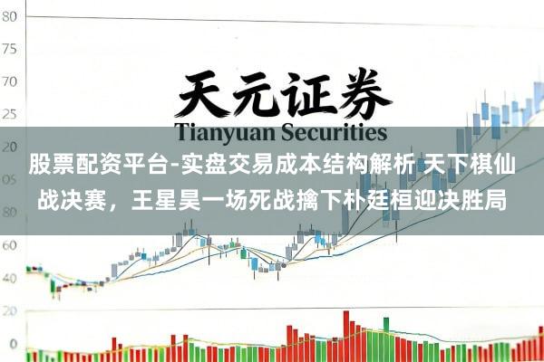 股票配资平台-实盘交易成本结构解析 天下棋仙战决赛，王星昊一场死战擒下朴廷桓迎决胜局