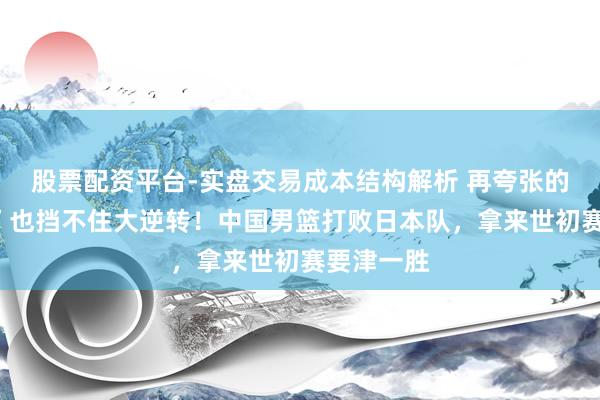 股票配资平台-实盘交易成本结构解析 再夸张的“客场哨”也挡不住大逆转！中国男篮打败日本队，拿来世初赛要津一胜