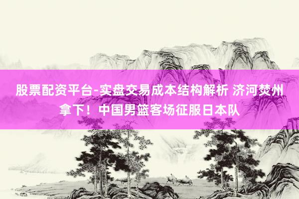 股票配资平台-实盘交易成本结构解析 济河焚州拿下！中国男篮客场征服日本队