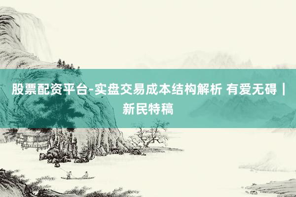 股票配资平台-实盘交易成本结构解析 有爱无碍｜新民特稿